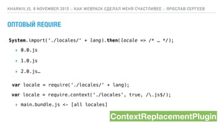 ОПТОВЫЙ REQUIRE
KHARKIV.JS, 8 NOVEMBER 2015 :: КАК WEBPACK СДЕЛАЛ МЕНЯ СЧАСТЛИВЕЕ :: ЯРОСЛАВ СЕРГЕЕВ
var locale = require(‘./locales/‘ + lang);
var locale = require.context(‘./locales’, true, /.js$/);
System.import(‘./locales/‘ + lang).then(locale => /* … */);
▸ 0.0.js
▸ 1.0.js
▸ 2.0.js…
▸ main.bundle.js <- [all locales]
ContextReplacementPlugin
 