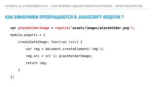 КАК БИНАРНИКИ ПРЕВРАЩАЮТСЯ В JAVASCRIPT-МОДУЛИ ?
KHARKIV.JS, 8 NOVEMBER 2015 :: КАК WEBPACK СДЕЛАЛ МЕНЯ СЧАСТЛИВЕЕ :: ЯРОСЛАВ СЕРГЕЕВ
var placeholderImage = require('assets/images/placeholder.png');
module.exports = {
createSafeImage: function (src) {
var img = document.createElement('img');
img.src = src || placeholderImage;
return img;
}
};
 