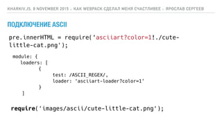 ПОДКЛЮЧЕНИЕ ASCII
KHARKIV.JS, 8 NOVEMBER 2015 :: КАК WEBPACK СДЕЛАЛ МЕНЯ СЧАСТЛИВЕЕ :: ЯРОСЛАВ СЕРГЕЕВ
module: {
loaders: [
{
test: /ASCII_REGEX/,
loader: ‘asciiart-loader?color=1’
}
]
pre.innerHTML = require(‘asciiart?color=1!./cute-
little-cat.png');
require('images/ascii/cute-little-cat.png');
 