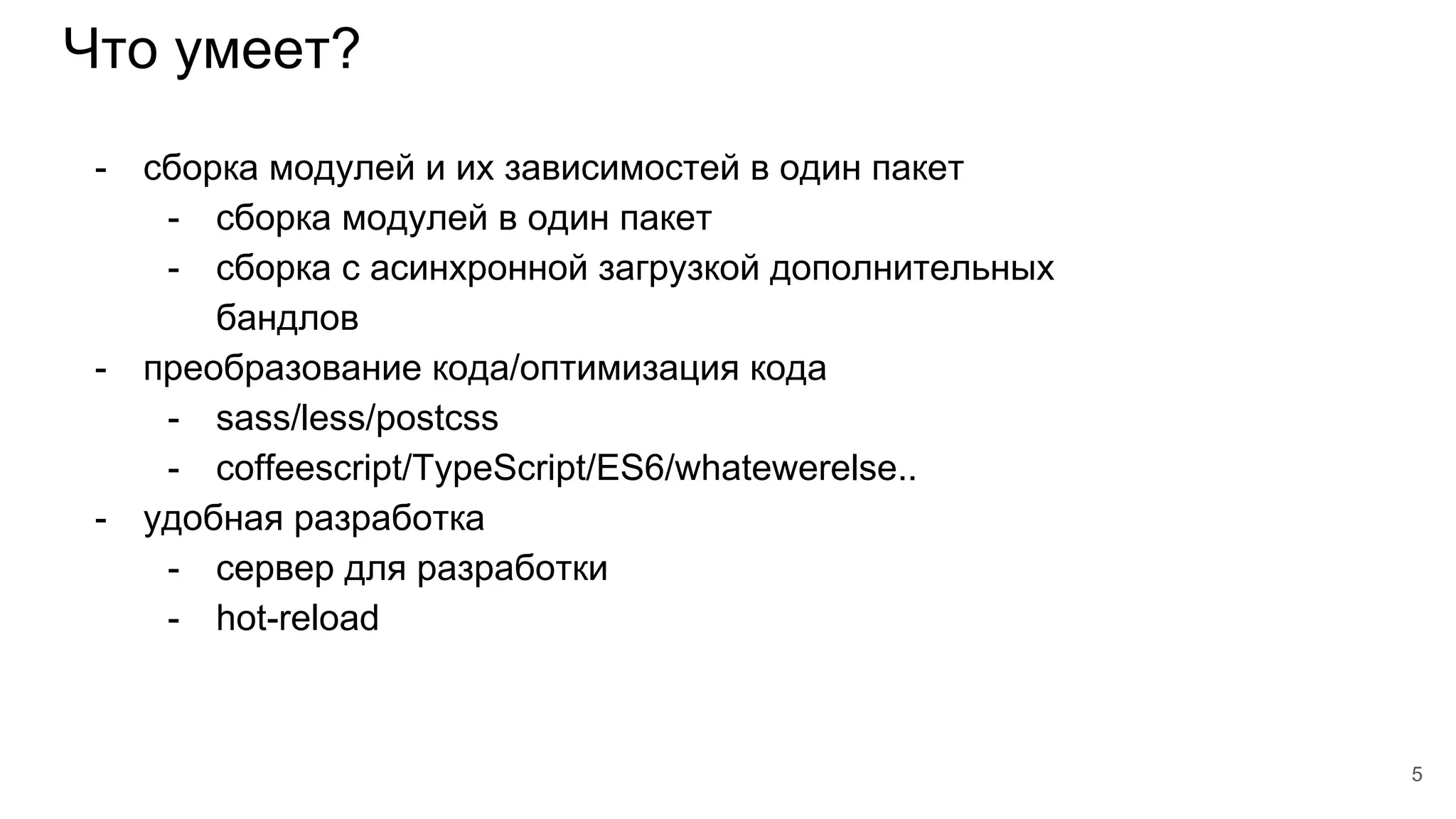 Что умеет?
5
- сборка модулей и их зависимостей в один пакет
- сборка модулей в один пакет
- сборка с асинхронной загрузкой дополнительных
бандлов
- преобразование кода/оптимизация кода
- sass/less/postcss
- coffeescript/TypeScript/ES6/whatewerelse..
- удобная разработка
- сервер для разработки
- hot-reload
 