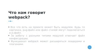 9
Что нам говорит
webpack?
●
Все что есть на проекте может быть модулем. Будь то
картинка, pug-файл или файл стилей могут подключаться
в js-файл.
●
За работу с разными типами модулей отвечает файл
конфигурации.
●
Функционал webpack может расширяться лоадерами и
плагинами.
 