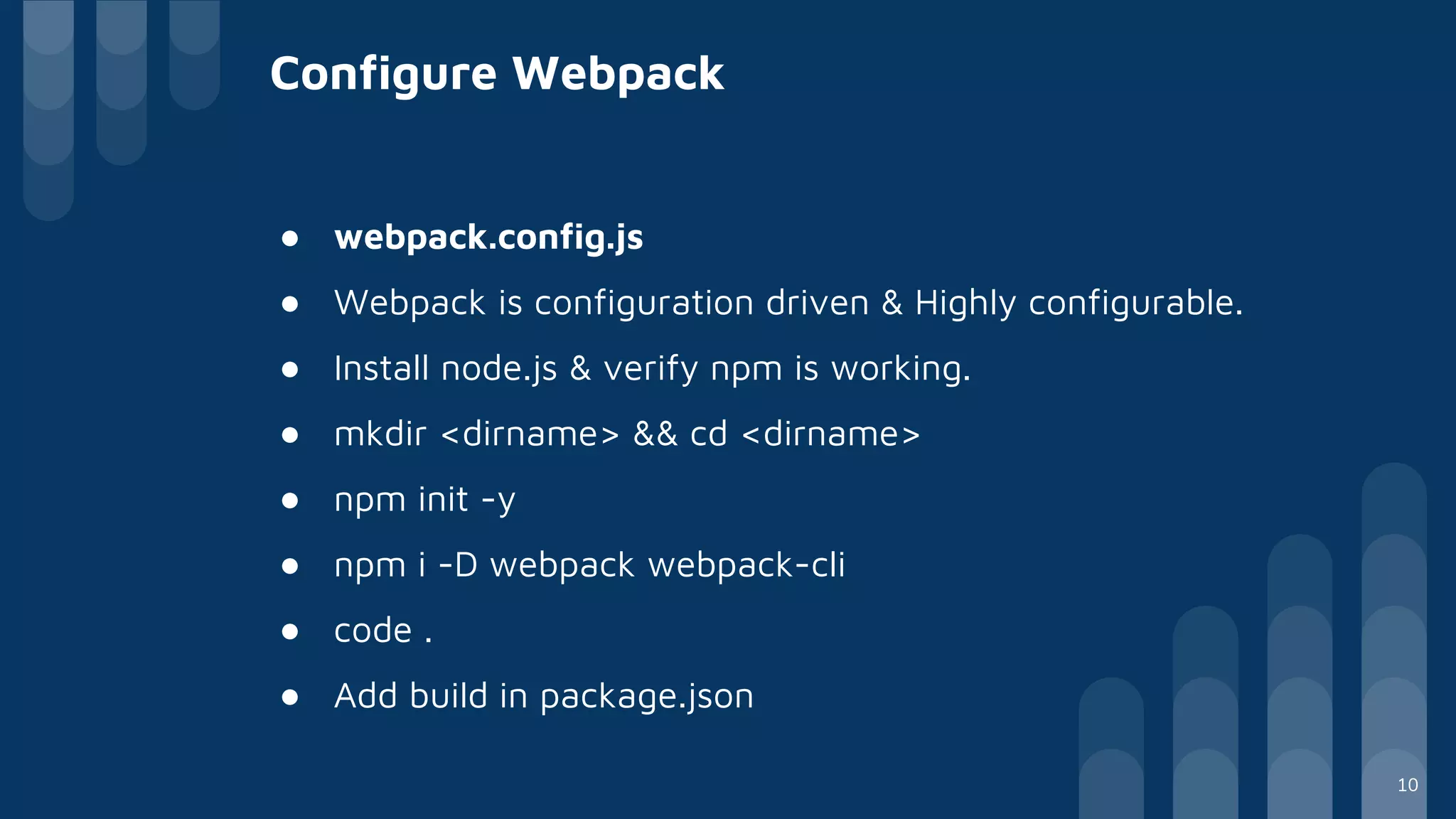 Configure Webpack
● webpack.config.js
● Webpack is configuration driven & Highly configurable.
● Install node.js & verify npm is working.
● mkdir <dirname> && cd <dirname>
● npm init -y
● npm i -D webpack webpack-cli
● code .
● Add build in package.json
10
 