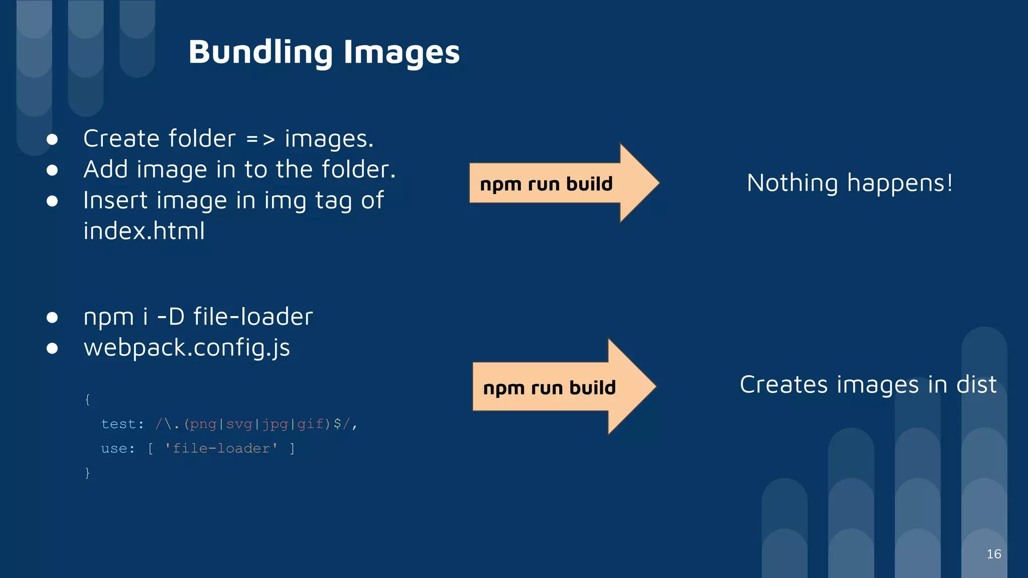 ● Create folder => images.
● Add image in to the folder.
● Insert image in img tag of
index.html
Bundling Images
npm run build Nothing happens!
● npm i -D file-loader
● webpack.config.js
{
test: /.(png|svg|jpg|gif)$/,
use: [ 'file-loader' ]
}
npm run build Creates images in dist
16
 