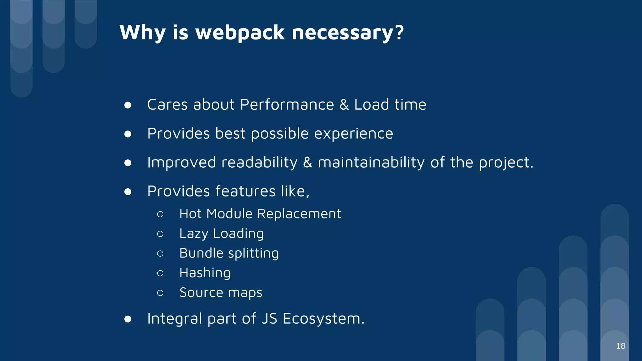 Why is webpack necessary?
● Cares about Performance & Load time
● Provides best possible experience
● Improved readability & maintainability of the project.
● Provides features like,
○ Hot Module Replacement
○ Lazy Loading
○ Bundle splitting
○ Hashing
○ Source maps
● Integral part of JS Ecosystem.
18
 