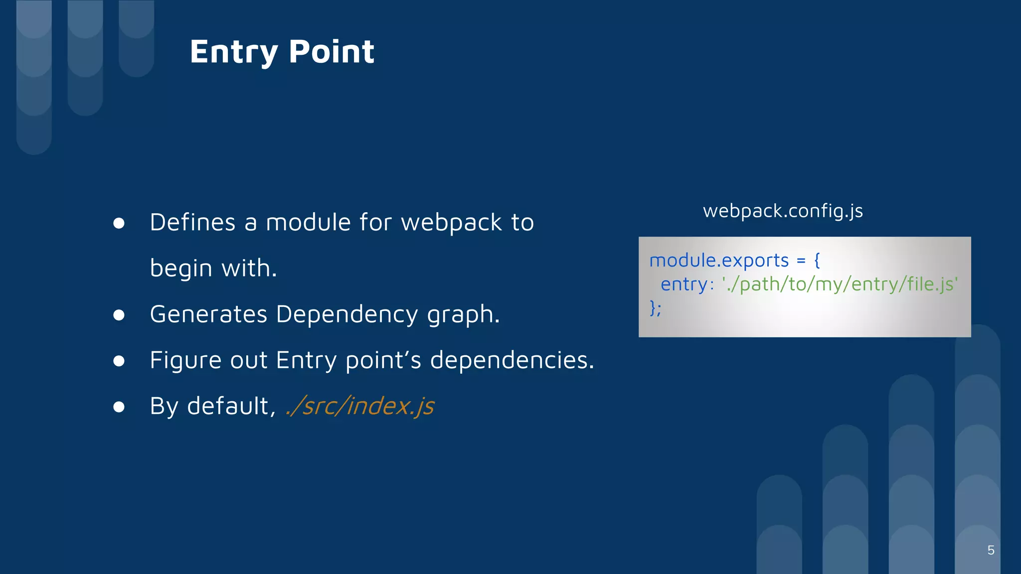 Entry Point
● Defines a module for webpack to
begin with.
● Generates Dependency graph.
● Figure out Entry point’s dependencies.
● By default, ./src/index.js
module.exports = {
entry: './path/to/my/entry/file.js'
};
webpack.config.js
5
 