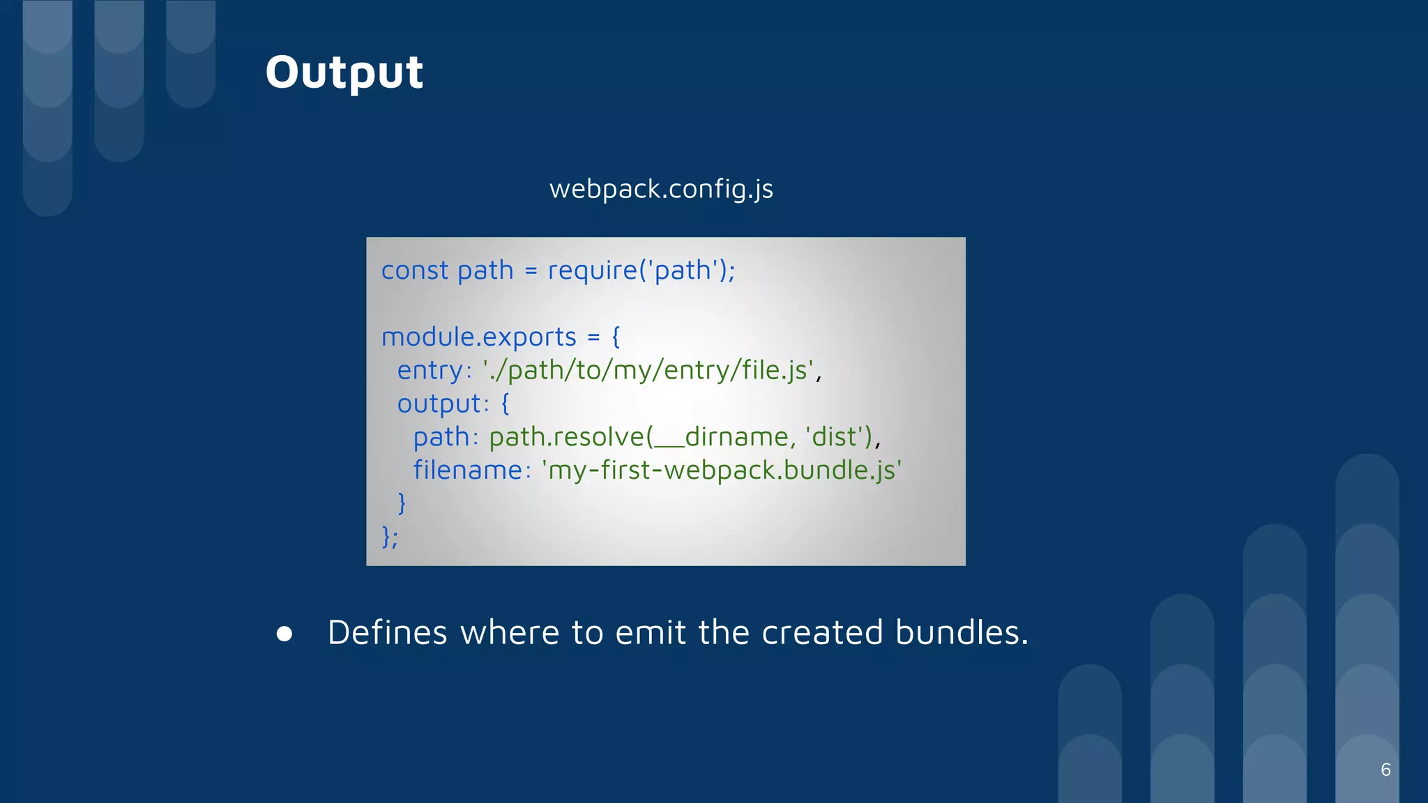 Output
webpack.config.js
● Defines where to emit the created bundles.
const path = require('path');
module.exports = {
entry: './path/to/my/entry/file.js',
output: {
path: path.resolve(__dirname, 'dist'),
filename: 'my-first-webpack.bundle.js'
}
};
6
 