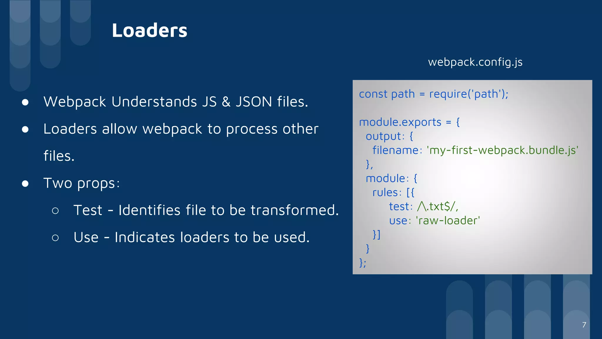 Loaders
● Webpack Understands JS & JSON files.
● Loaders allow webpack to process other
files.
● Two props:
○ Test - Identifies file to be transformed.
○ Use - Indicates loaders to be used.
const path = require('path');
module.exports = {
output: {
filename: 'my-first-webpack.bundle.js'
},
module: {
rules: [{
test: /.txt$/,
use: 'raw-loader'
}]
}
};
webpack.config.js
7
 