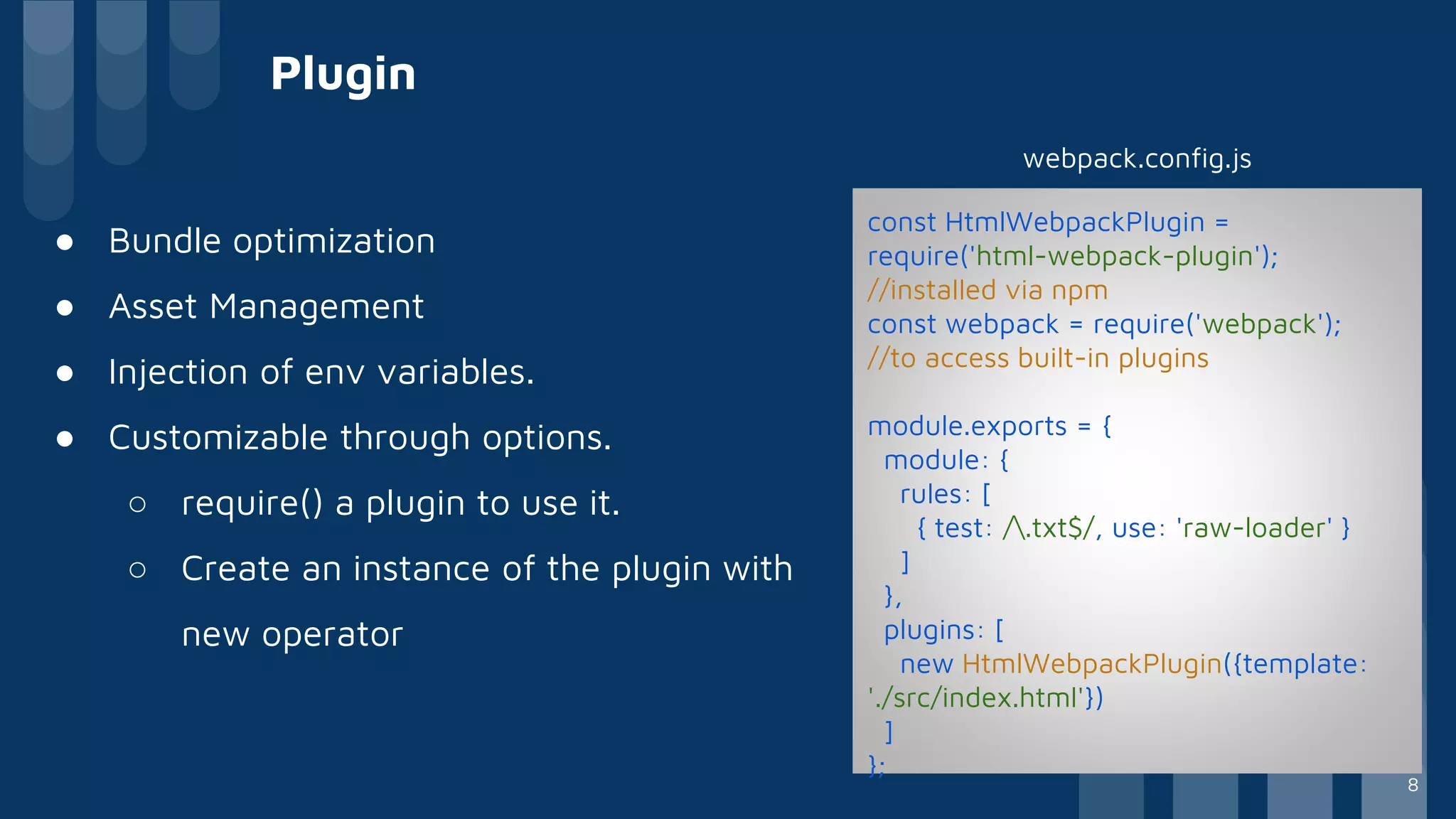 Plugin
● Bundle optimization
● Asset Management
● Injection of env variables.
● Customizable through options.
○ require() a plugin to use it.
○ Create an instance of the plugin with
new operator
const HtmlWebpackPlugin =
require('html-webpack-plugin');
//installed via npm
const webpack = require('webpack');
//to access built-in plugins
module.exports = {
module: {
rules: [
{ test: /.txt$/, use: 'raw-loader' }
]
},
plugins: [
new HtmlWebpackPlugin({template:
'./src/index.html'})
]
};
webpack.config.js
8
 