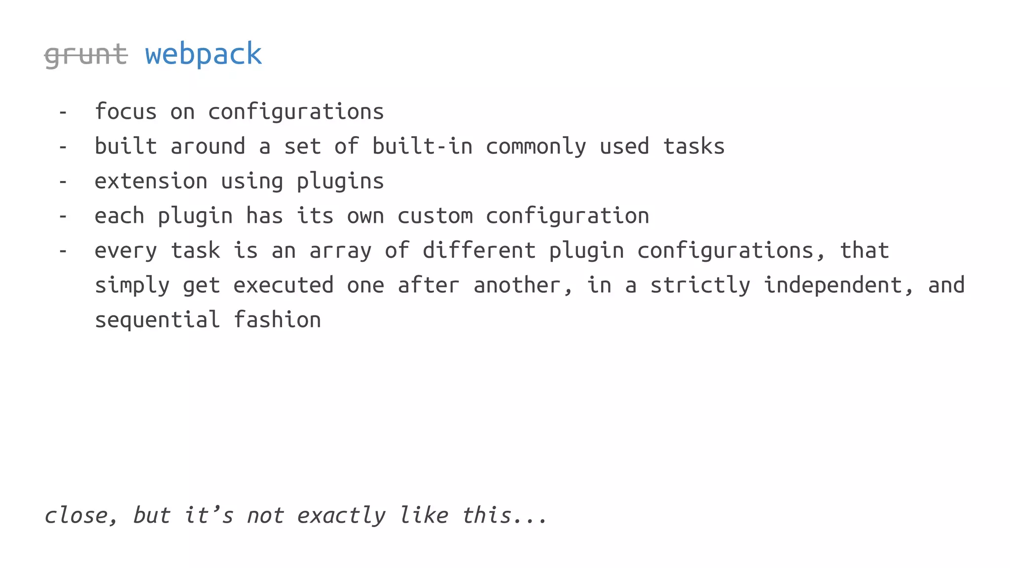 grunt webpack
- focus on configurations
- built around a set of built-in commonly used tasks
- extension using plugins
- each plugin has its own custom configuration
- every task is an array of different plugin configurations, that
simply get executed one after another, in a strictly independent, and
sequential fashion
close, but it’s not exactly like this...
 