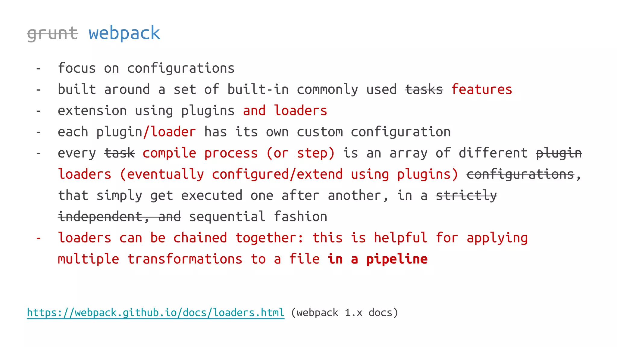 grunt webpack
- focus on configurations
- built around a set of built-in commonly used tasks features
- extension using plugins and loaders
- each plugin/loader has its own custom configuration
- every task compile process (or step) is an array of different plugin
loaders (eventually configured/extend using plugins) configurations,
that simply get executed one after another, in a strictly
independent, and sequential fashion
- loaders can be chained together: this is helpful for applying
multiple transformations to a file in a pipeline
https://webpack.github.io/docs/loaders.html (webpack 1.x docs)
 