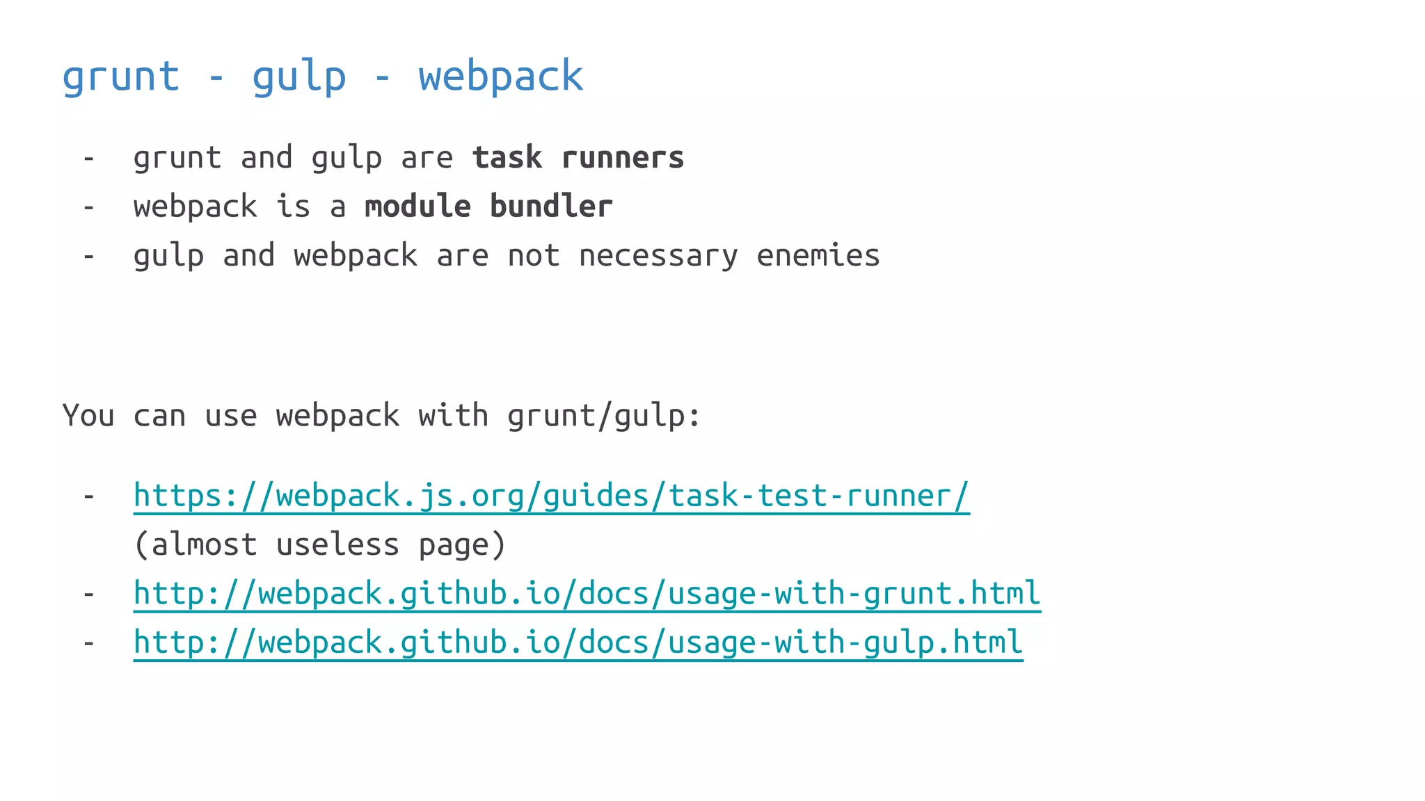 grunt - gulp - webpack
- grunt and gulp are task runners
- webpack is a module bundler
- gulp and webpack are not necessary enemies
You can use webpack with grunt/gulp:
- https://webpack.js.org/guides/task-test-runner/
(almost useless page)
- http://webpack.github.io/docs/usage-with-grunt.html
- http://webpack.github.io/docs/usage-with-gulp.html
 