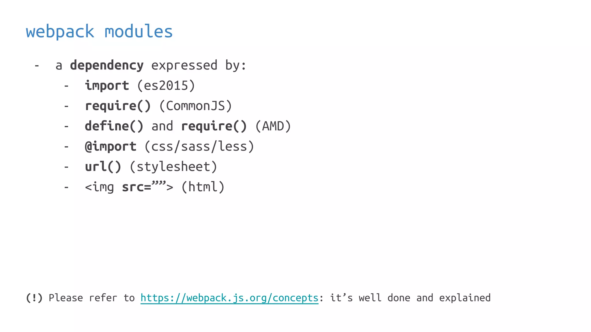 webpack modules
- a dependency expressed by:
- import (es2015)
- require() (CommonJS)
- define() and require() (AMD)
- @import (css/sass/less)
- url() (stylesheet)
- <img src=””> (html)
(!) Please refer to https://webpack.js.org/concepts: it’s well done and explained
 