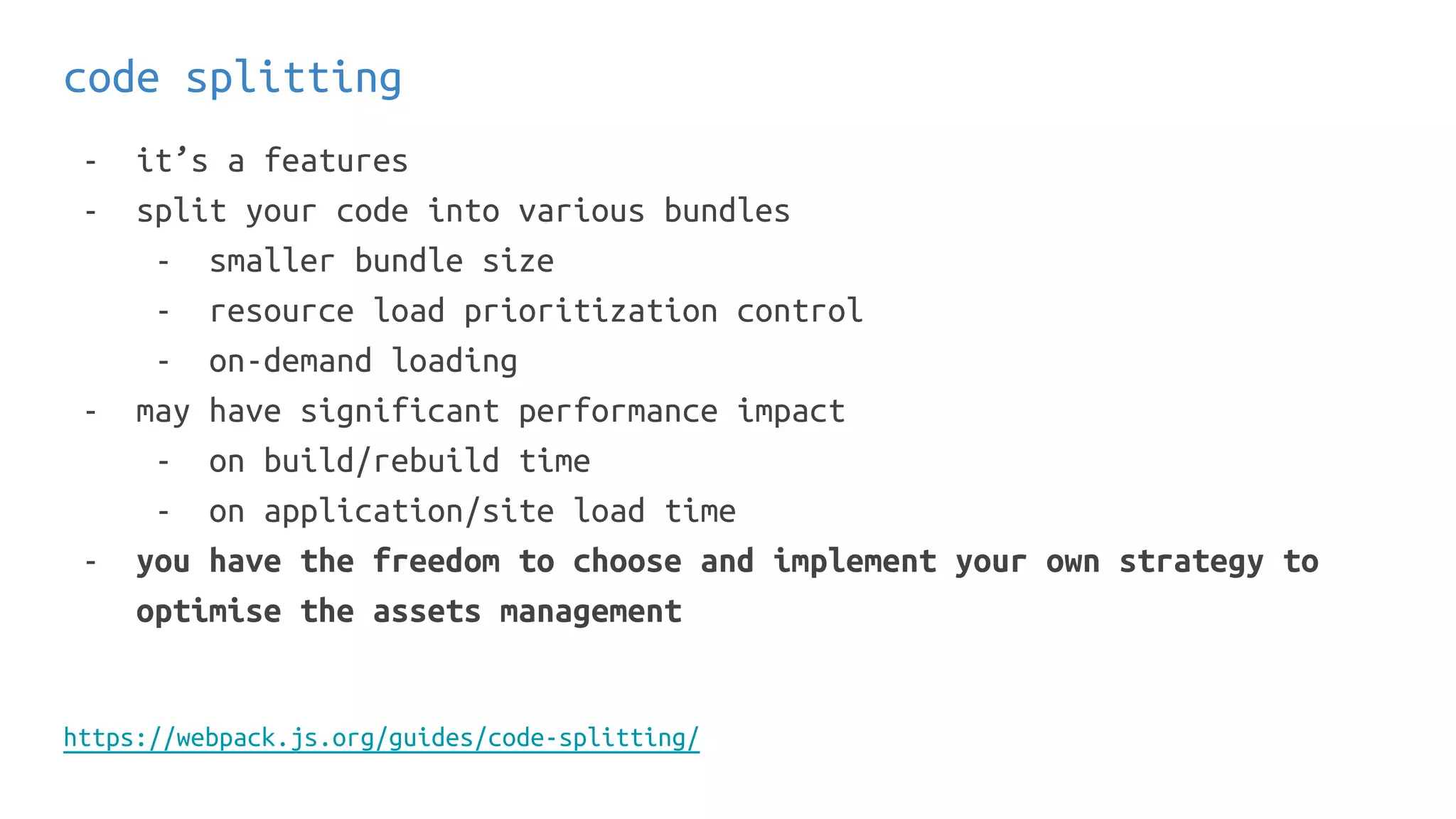 code splitting
- it’s a features
- split your code into various bundles
- smaller bundle size
- resource load prioritization control
- on-demand loading
- may have significant performance impact
- on build/rebuild time
- on application/site load time
- you have the freedom to choose and implement your own strategy to
optimise the assets management
https://webpack.js.org/guides/code-splitting/
 
