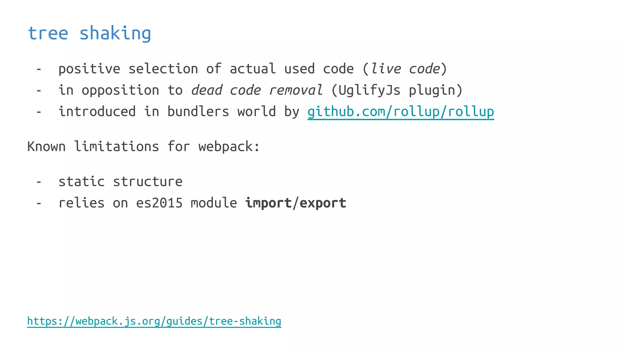 tree shaking
- positive selection of actual used code (live code)
- in opposition to dead code removal (UglifyJs plugin)
- introduced in bundlers world by github.com/rollup/rollup
Known limitations for webpack:
- static structure
- relies on es2015 module import/export
https://webpack.js.org/guides/tree-shaking
 