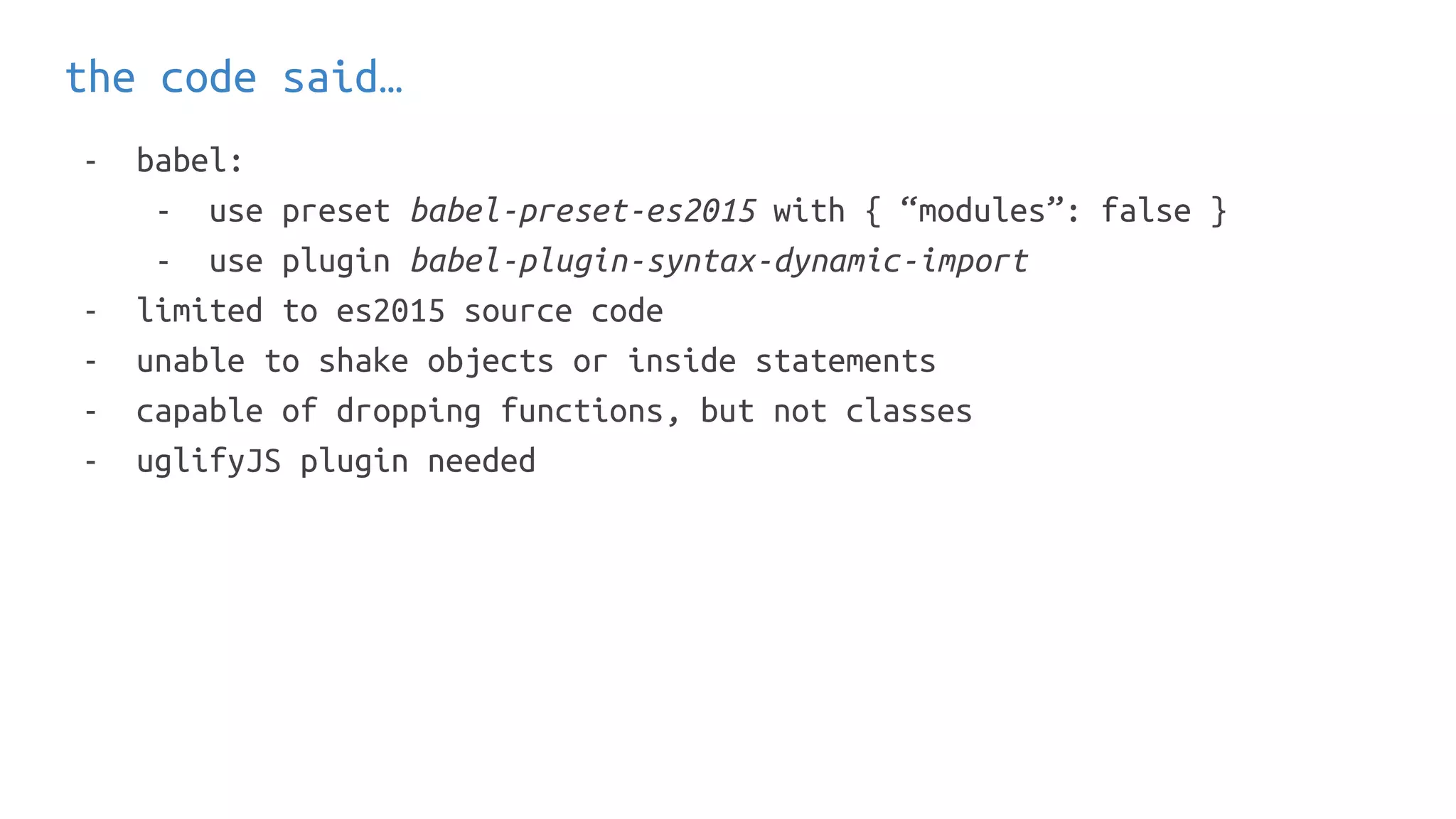 the code said…
- babel:
- use preset babel-preset-es2015 with { “modules”: false }
- use plugin babel-plugin-syntax-dynamic-import
- limited to es2015 source code
- unable to shake objects or inside statements
- capable of dropping functions, but not classes
- uglifyJS plugin needed
 