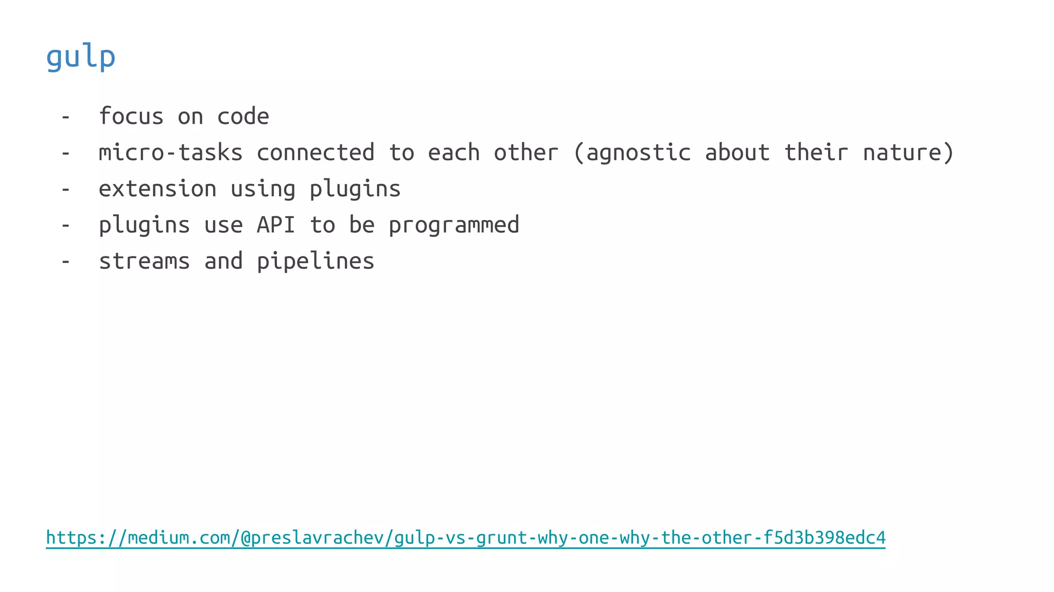gulp
- focus on code
- micro-tasks connected to each other (agnostic about their nature)
- extension using plugins
- plugins use API to be programmed
- streams and pipelines
https://medium.com/@preslavrachev/gulp-vs-grunt-why-one-why-the-other-f5d3b398edc4
 