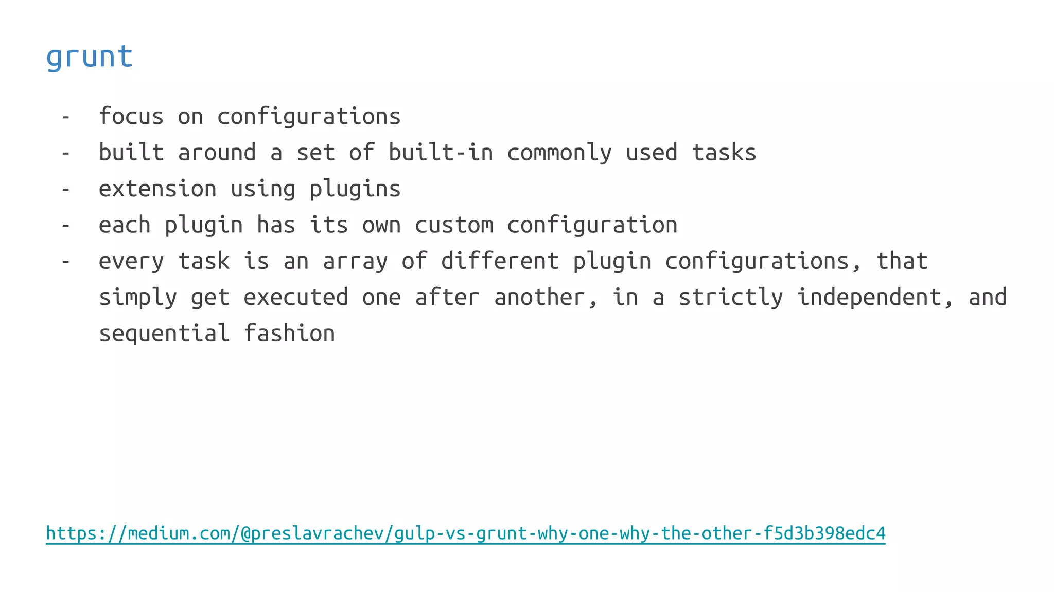 grunt
- focus on configurations
- built around a set of built-in commonly used tasks
- extension using plugins
- each plugin has its own custom configuration
- every task is an array of different plugin configurations, that
simply get executed one after another, in a strictly independent, and
sequential fashion
https://medium.com/@preslavrachev/gulp-vs-grunt-why-one-why-the-other-f5d3b398edc4
 