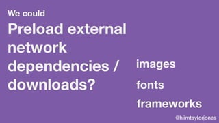 @hiimtaylorjones
Preload external
network
dependencies /
downloads? fonts
frameworks
images
We could
 
