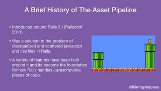 @hiimtaylorjones
A Brief History of The Asset Pipeline
• Introduced around Rails 3.1(Railsconf
2011)

• Was a solution to ...