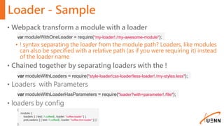 Loader - Sample
• Webpack transform a module with a loader
• ! syntax separating the loader from the module path? Loaders, like modules
can also be specified with a relative path (as if you were requiring it) instead
of the loader name
• Chained together by separating loaders with the !
• Loaders with Parameters
• loaders by config
var moduleWithOneLoader = require("my-loader!./my-awesome-module");
var moduleWithLoaders = require("style-loader!css-loader!less-loader!./my-styles.less");
var moduleWithLoaderHasParameters = require("loader?with=parameter!./file");
{
module: {
loaders: [ { test: /.coffee$/, loader: "coffee-loader" } ],
preLoaders: [ { test: /.coffee$/, loader: "coffee-hint-loader" } ] }
};
 