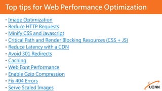 • Image Optimization
• Reduce HTTP Requests
• Minify CSS and Javascript
• Critical Path and Render Blocking Resources (CSS + JS)
• Reduce Latency with a CDN
• Avoid 301 Redirects
• Caching
• Web Font Performance
• Enable Gzip Compression
• Fix 404 Errors
• Serve Scaled Images
Top tips for Web Performance Optimization
 