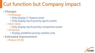 Cut function but Company impact
• Changes
• Homepage
• Only display 1st feature event
• Only display top N priority sports events
• Main Odds
• Only display top N priority competition event
• All Market
• Display predefine priority markets only
• Estimated improvement
• Reduce 50 KB
 
