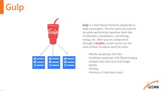 Gulp
Gulp is a Task Runner build by JavaScript to
help automation. The less work you have to
do when performing repetitive tasks like
minification, compilation, unit testing,
linting, etc. After you've configured it
through a Gulpfile, a task runner can do
most of that mundane work for team
•Minify JavaScript, CSS files
•Combine JavaScript, CSS files(including
compile Sass and Less) and Image
Sprites
•Testing
•Format or Code Rule check
 
