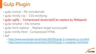 Gulp Plugin
• gulp-concat：file concatenate
• gulp-minify-css： CSS minifying
• gulp-uglify： Compressed Javascript(Can replace by Webpack)
• gulp-rename：File rename
• gulp-html-replace ：Replace target source path
• gulp-minify-html : Compressed HTML
• Ref
• http://www.oxxostudio.tw/articles/201503/gulp-2-compress-js-css.html
• http://www.oxxostudio.tw/articles/201503/gulp-3-compress-html.html
 