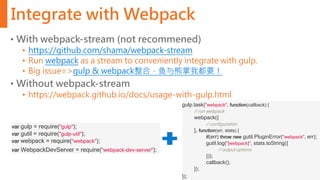 Integrate with Webpack
• With webpack-stream (not recommened)
• https://github.com/shama/webpack-stream
• Run webpack as a stream to conveniently integrate with gulp.
• Big issue=>gulp & webpack整合，鱼与熊掌我都要！
• Without webpack-stream
• https://webpack.github.io/docs/usage-with-gulp.html
var gulp = require("gulp");
var gutil = require("gulp-util");
var webpack = require("webpack");
var WebpackDevServer = require("webpack-dev-server");
gulp.task("webpack", function(callback) {
// run webpack
webpack({
// configuration
}, function(err, stats) {
if(err) throw new gutil.PluginError("webpack", err);
gutil.log("[webpack]", stats.toString({
// output options
}));
callback();
});
});
 