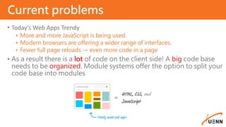 • Today’s Web Apps Trendy
• More and more JavaScript is being used.
• Modern browsers are offering a wider range of interfaces.
• Fewer full page reloads → even more code in a page
• As a result there is a lot of code on the client side! A big code base
needs to be organized. Module systems offer the option to split your
code base into modules
Current problems
 