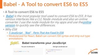 Babel - A Tool to convert ES6 to ES5
• A Tool to convert ES6 to ES5
• Babel is the most popular tool used to convert ES6 to ES5. It has
various interfaces like a CLI, Node-module and also an online
converter. I use the node module for my apps and use theonline
version to quickly see the differences.
• Why ES6
• 5 JavaScript “Bad” Parts That Are Fixed In ES6
• Modularized for React, Babel can convert JSX syntax and strip out type
annotations.
 