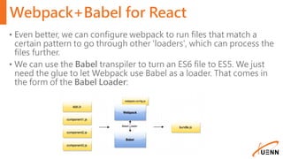 Webpack+Babel for React
• Even better, we can configure webpack to run files that match a
certain pattern to go through other 'loaders', which can process the
files further.
• We can use the Babel transpiler to turn an ES6 file to ES5. We just
need the glue to let Webpack use Babel as a loader. That comes in
the form of the Babel Loader:
 