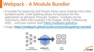 Webpack - A Module Bundler
• A bundler for javascript and friends. Packs many modules into a few
bundled assets. Code Splitting allows to load parts for the
application on demand. Through "loaders," modules can be
CommonJs, AMD, ES6 modules, CSS, Images, JSON, Coffeescript,
LESS, ... and your custom stuff. https://webpack.github.io
• Usage: https://webpack.github.io/docs/tutorials/getting-started/
 