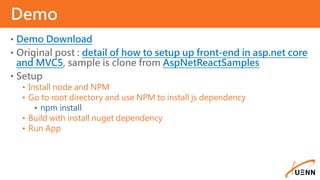 • Demo Download
• Original post : detail of how to setup up front-end in asp.net core
and MVC5, sample is clone from AspNetReactSamples
• Setup
• Install node and NPM
• Go to root directory and use NPM to install js dependency
• npm install
• Build with install nuget dependency
• Run App
Demo
 