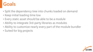 Goals
• Split the dependency tree into chunks loaded on demand
• Keep initial loading time low
• Every static asset should be able to be a module
• Ability to integrate 3rd-party libraries as modules
• Ability to customize nearly every part of the module bundler
• Suited for big projects
 