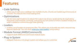 Features
• Code Splitting
• allows you to split your codebase into multiple chunks. Chunks are loaded asynchronously at
runtime. This reduces the initial loading time.
• Optimizations
• can do many optimizations to reduce the output size of your JavaScript by de-duplicating
frequently used modules, minifying, and giving you full control of what is loaded initially and
what is loaded at runtime through code splitting.
• Loaders
• enables use of loaders to preprocess files. This allows you to bundle any static resource way
beyond JavaScript. You can easily write your own loaders using node.js.
• Module Format (AMD/CommonJS)
• supports both AMD and CommonJS module styles.
• Plug-in System
• webpack features a rich plugin system and allows you to customize
 
