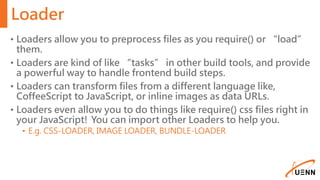 Loader
• Loaders allow you to preprocess files as you require() or “load”
them.
• Loaders are kind of like “tasks” in other build tools, and provide
a powerful way to handle frontend build steps.
• Loaders can transform files from a different language like,
CoffeeScript to JavaScript, or inline images as data URLs.
• Loaders even allow you to do things like require() css files right in
your JavaScript! You can import other Loaders to help you.
• E.g. CSS-LOADER, IMAGE LOADER, BUNDLE-LOADER
 