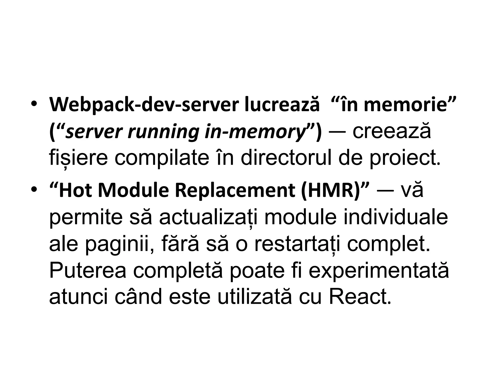 • Webpack-dev-server lucrează “în memorie”
(“server running in-memory”) — creează
fișiere compilate în directorul de proiect.
• “Hot Module Replacement (HMR)” — vă
permite să actualizați module individuale
ale paginii, fără să o restartați complet.
Puterea completă poate fi experimentată
atunci când este utilizată cu React.
 