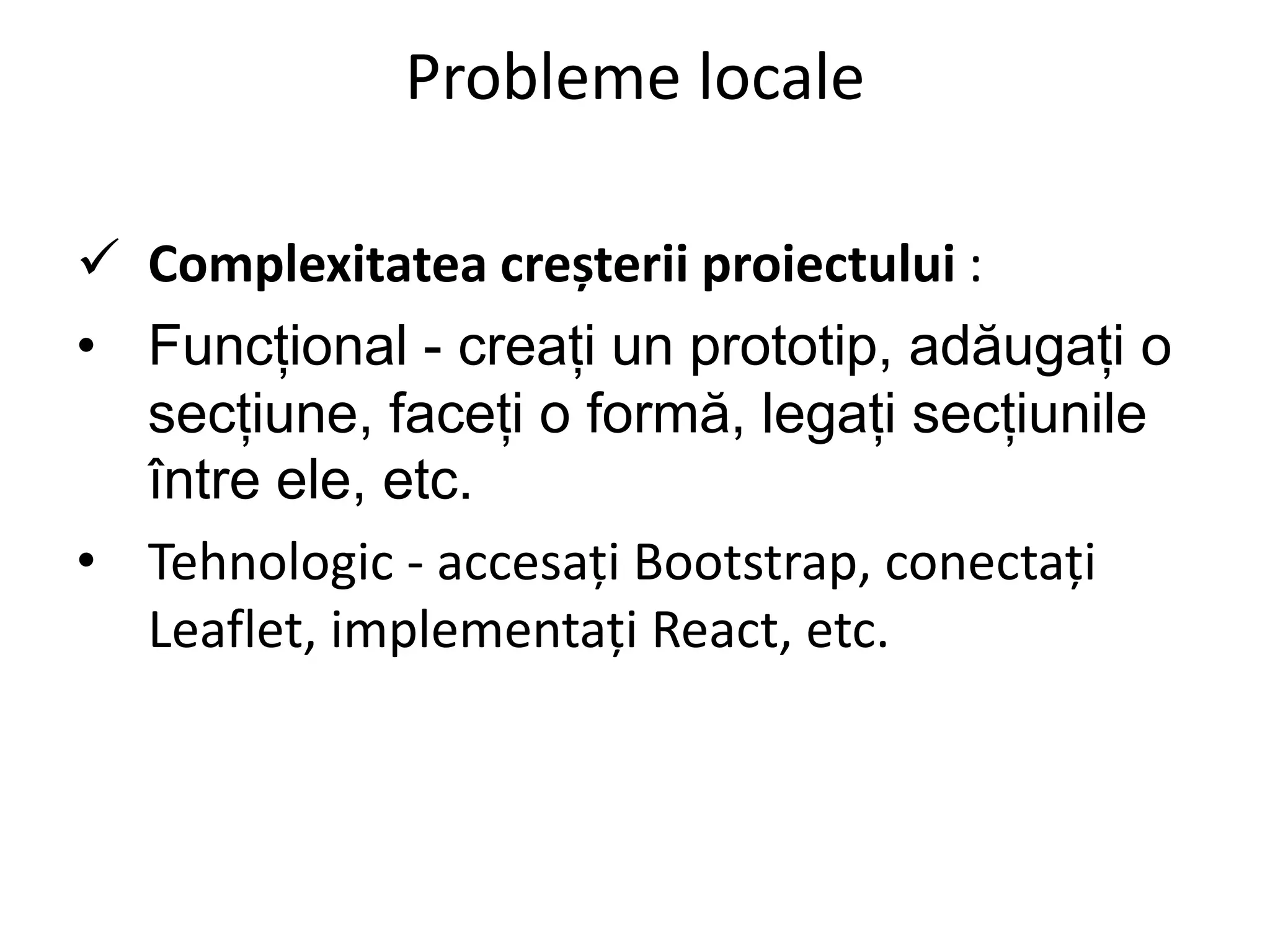 Probleme locale
 Complexitatea creșterii proiectului :
• Funcțional - creați un prototip, adăugați o
secțiune, faceți o formă, legați secțiunile
între ele, etc.
• Tehnologic - accesați Bootstrap, conectați
Leaflet, implementați React, etc.
 