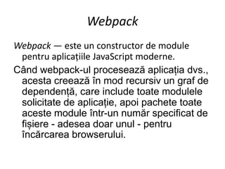 Webpack
Webpack — este un constructor de module
pentru aplicațiile JavaScript moderne.
Când webpack-ul procesează aplicația dvs.,
acesta creează în mod recursiv un graf de
dependență, care include toate modulele
solicitate de aplicație, apoi pachete toate
aceste module într-un număr specificat de
fișiere - adesea doar unul - pentru
încărcarea browserului.
 