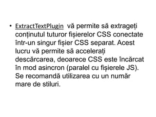 • ExtractTextPlugin vă permite să extrageți
conținutul tuturor fișierelor CSS conectate
într-un singur fișier CSS separat. Acest
lucru vă permite să accelerați
descărcarea, deoarece CSS este încărcat
în mod asincron (paralel cu fișierele JS).
Se recomandă utilizarea cu un număr
mare de stiluri.
 