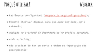 ● Facilmente configurável (webpack.js.org/configuration/);
● Permite efectuar deploys para qualquer ambiente, mais
estáveis;
● Redução no overhead de dependências no projeto agrupado.
● code splitting;
● Não precisar de ter em conta a ordem de importação das
dependências;
WebpackPorquê utilizar?
 