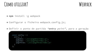 ● npm install -g webpack
● Configurar o ficheiro webpack.config.js;
● Definir o ponto de partida “entry point”, para a geração
do grafo de dependências.
WebpackComo utilizar?
const config = {
entry: {
pageOne: './src/pageOne/index.js',
pageTwo: './src/pageTwo/index.js',
pageThree: './src/pageThree/index.js'
}
};
 