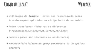 ● Utilização de Loaders - estes sao responsáveis pelas
transformações aplicadas ao código fonte de um módulo.
● Podem transformar ficheiros de diferentes
linguagens(css,typescript,Coffee,JSX,json)
● Loaders podem ser síncronos ou assíncronos;
● Parametrizáveis(aceitam query parameters ou um options
object);
WebpackComo utilizar?
 