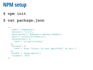 NPM setup
$ npm init
$ cat package.json
{
"name": "webpacksf",
"version": "1.0.0",
"description": "Webpack & Symfony example",
"main": "client/js/index.js",
"directories": {
"test": "client/js/tests"
},
"scripts": {
"test": "echo "Error: no test specified" && exit 1"
},
"author": "Nacho Martín",
"license": "MIT"
}
 