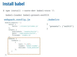 Install babel
$ npm install --save-dev babel-core 
babel-loader babel-preset-es2015
module.exports = {
entry: {
hello: './client/js/index.js'
},
output: {
publicPath: '/assets/build/',
path: './web/assets/build',
filename: '[name].js'
},
module: {
loaders: [
{
test: /.js$/,
loader: 'babel-loader',
exclude: /node_modules/
},
]
}
};
webpack.config.js .babelrc
{
"presets": ["es2015"]
}
 