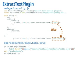 ExtractTextPlugin
var ExtractTextPlugin = require("extract-text-webpack-plugin");
const extractCSS = new ExtractTextPlugin('stylesheets/[name].css');
const config = {
//…
module: {
loaders: [
{ test: /.css$/i, loader: extractCSS.extract(['css'])},
//…
]
},
plugins: [
extractCSS,
//…
]
};
{% block stylesheets %}
<link href="{{asset('assets/build/stylesheets/hello.css')}}"
rel="stylesheet">
{% endblock %}
app/Resources/base.html.twig
webpack.config.js
{ test: /.scss$/i, loader: extractCSS.extract(['css','sass'])},
Also
 