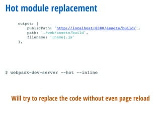 Hot module replacement
output: {
publicPath: 'http://localhost:8080/assets/build/',
path: './web/assets/build',
filename: '[name].js'
},
Will try to replace the code without even page reload
$ webpack-dev-server --hot --inline
 