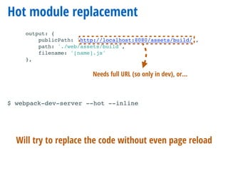 Hot module replacement
output: {
publicPath: 'http://localhost:8080/assets/build/',
path: './web/assets/build',
filename: '[name].js'
},
Will try to replace the code without even page reload
Needs full URL (so only in dev), or…
$ webpack-dev-server --hot --inline
 
