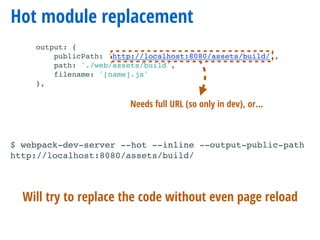 Hot module replacement
output: {
publicPath: 'http://localhost:8080/assets/build/',
path: './web/assets/build',
filename: '[name].js'
},
$ webpack-dev-server --hot --inline --output-public-path
http://localhost:8080/assets/build/
Will try to replace the code without even page reload
Needs full URL (so only in dev), or…
$ webpack-dev-server --hot --inline
 